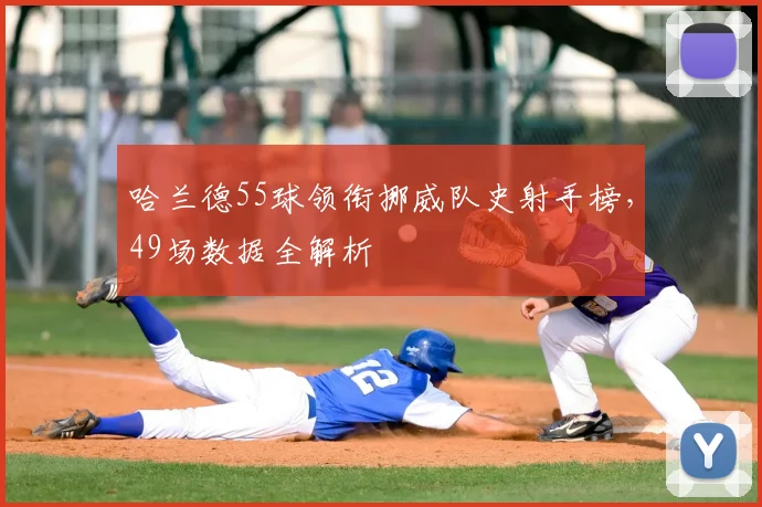 哈兰德55球领衔挪威队史射手榜,49场数据全解析
