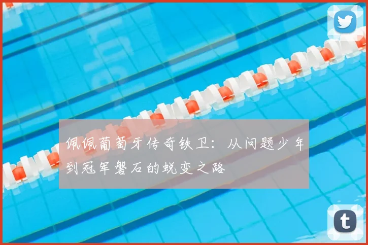 佩佩葡萄牙传奇铁卫:从问题少年到冠军磐石的蜕变之路