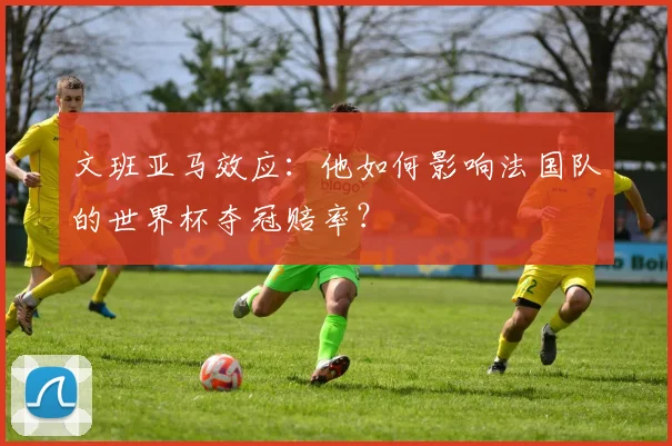 文班亚马效应:他如何影响法国队的世界杯夺冠赔率?
