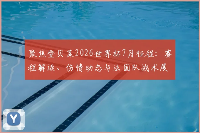 聚焦登贝莱2026世界杯7月征程:赛程解读、伤情动态与法国队战术展望
