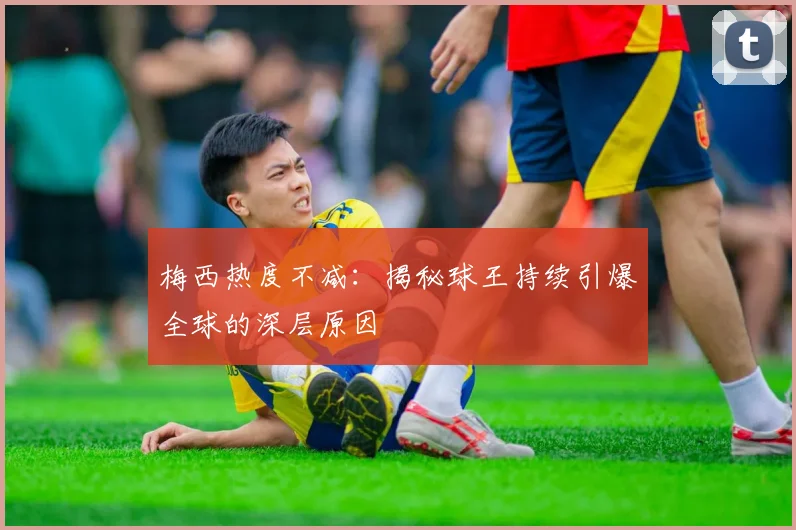梅西热度不减:揭秘球王持续引爆全球的深层原因