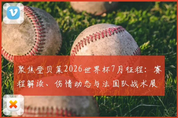 聚焦登贝莱2026世界杯7月征程:赛程解读、伤情动态与法国队战术展望