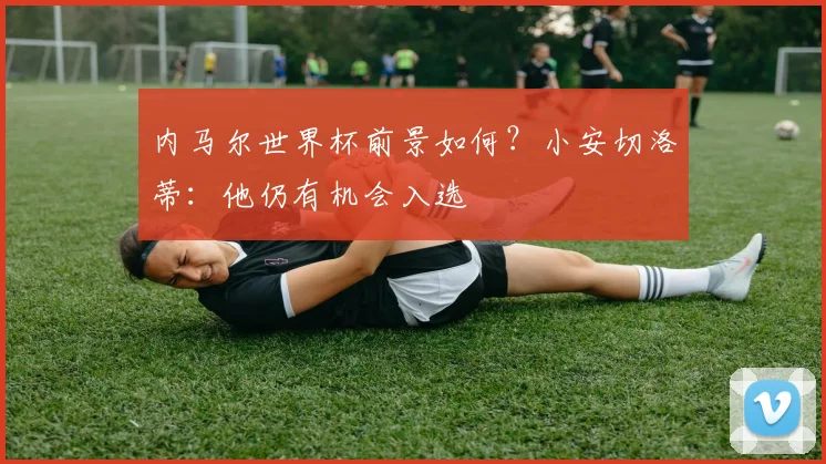 内马尔世界杯前景如何?小安切洛蒂:他仍有机会入选