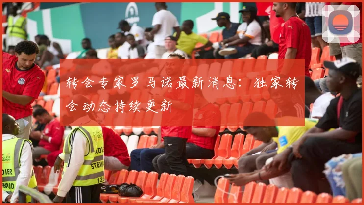 转会专家罗马诺最新消息：独家转会动态持续更新