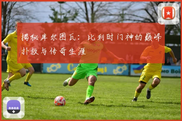 揭秘库尔图瓦:比利时门神的巅峰扑救与传奇生涯