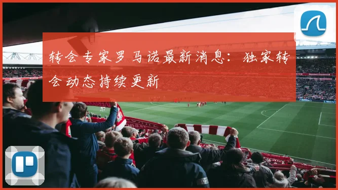 转会专家罗马诺最新消息:独家转会动态持续更新